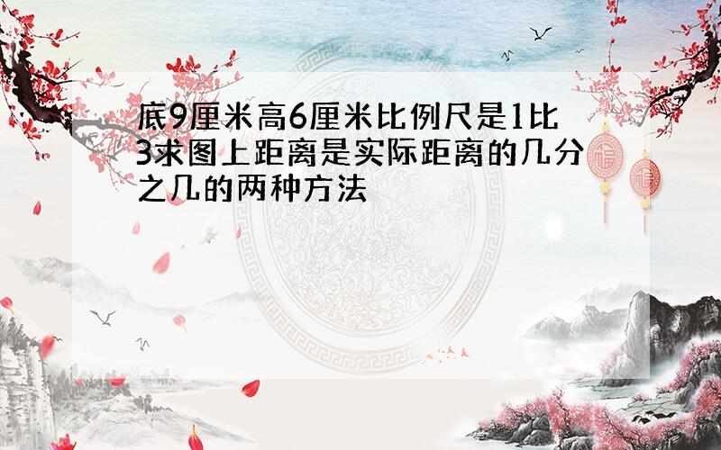 底9厘米高6厘米比例尺是1比3求图上距离是实际距离的几分之几的两种方法