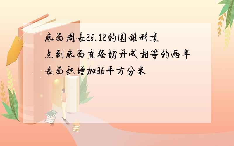 底面周长25.12的圆锥形顶点到底面直径切开成相等的两半表面积增加36平方分米