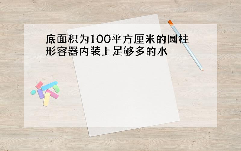 底面积为100平方厘米的圆柱形容器内装上足够多的水