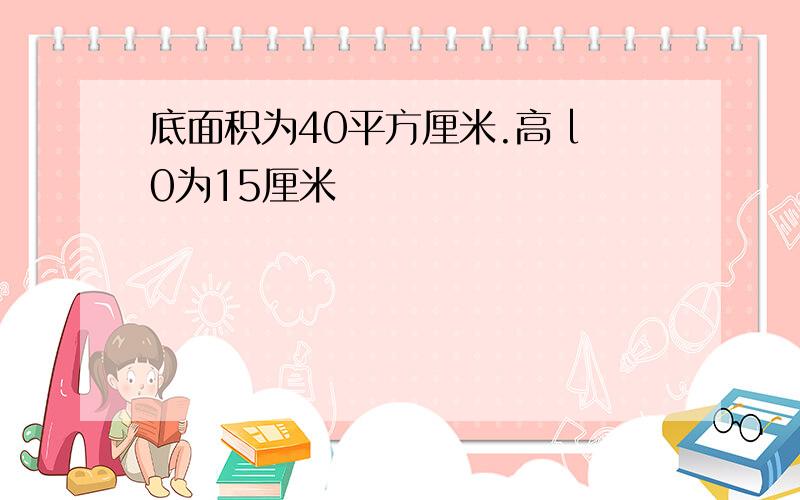 底面积为40平方厘米.高 l0为15厘米