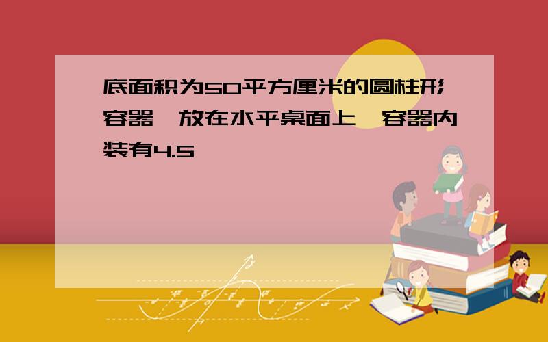 底面积为50平方厘米的圆柱形容器,放在水平桌面上,容器内装有4.5