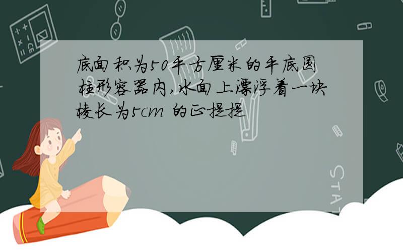 底面积为50平方厘米的平底圆柱形容器内,水面上漂浮着一块棱长为5cm 的正提提