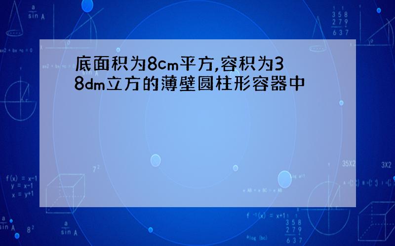 底面积为8cm平方,容积为38dm立方的薄壁圆柱形容器中