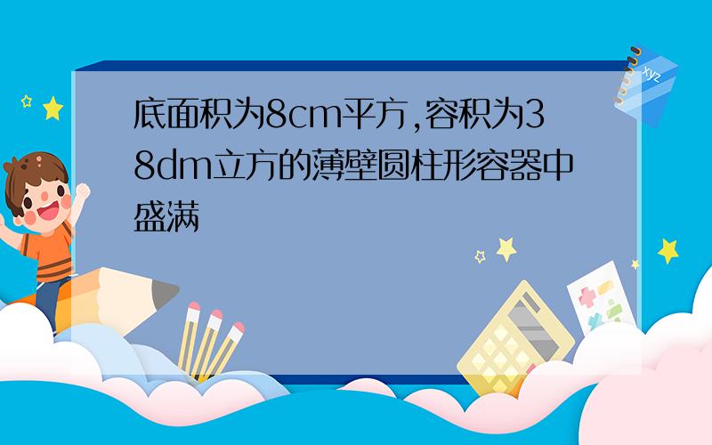 底面积为8cm平方,容积为38dm立方的薄壁圆柱形容器中盛满