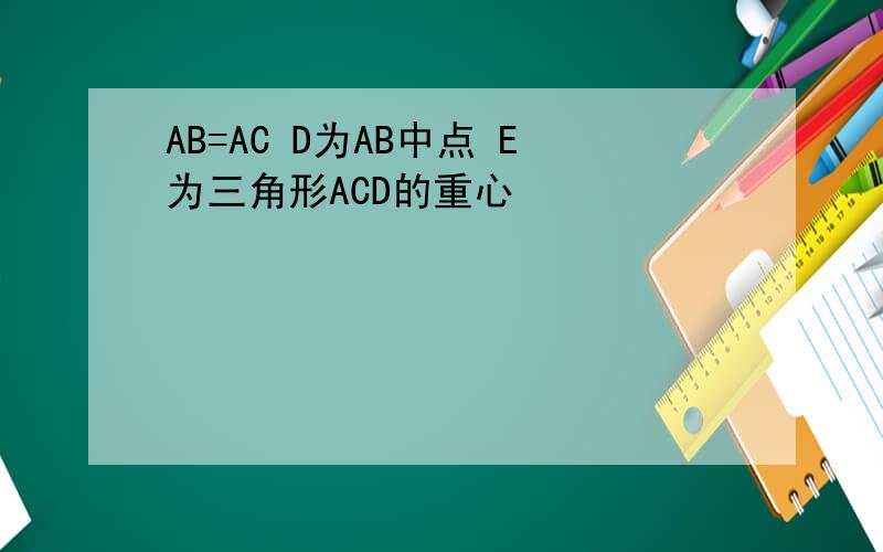 AB=AC D为AB中点 E为三角形ACD的重心