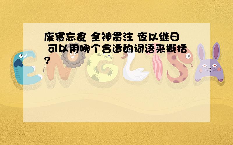 废寝忘食 全神贯注 夜以继日 可以用哪个合适的词语来概括?