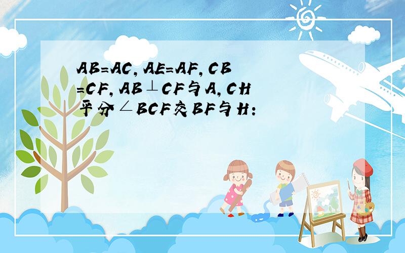 AB=AC,AE=AF,CB=CF,AB⊥CF与A,CH平分∠BCF交BF与H: