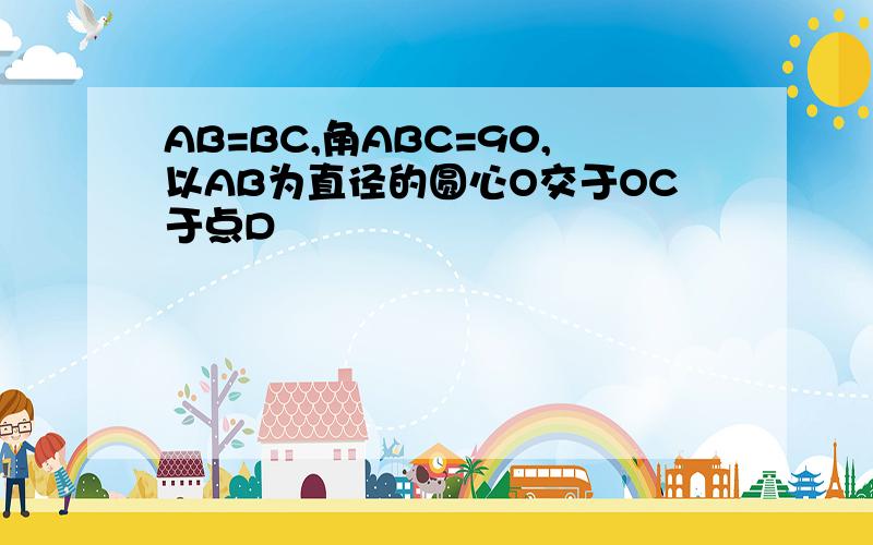 AB=BC,角ABC=90,以AB为直径的圆心O交于OC于点D