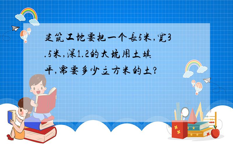 建筑工地要把一个长5米,宽3.5米,深1.2的大坑用土填平,需要多少立方米的土?