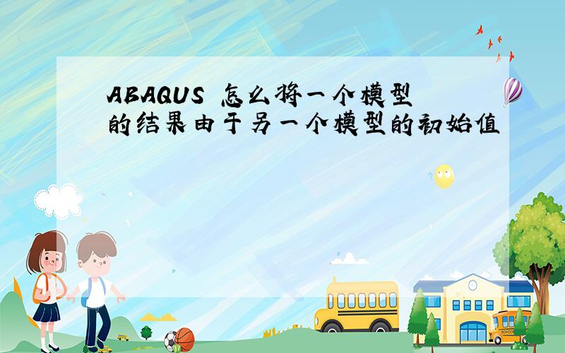 ABAQUS 怎么将一个模型的结果由于另一个模型的初始值