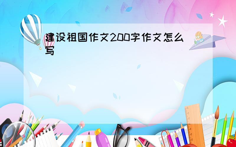 建设祖国作文200字作文怎么写