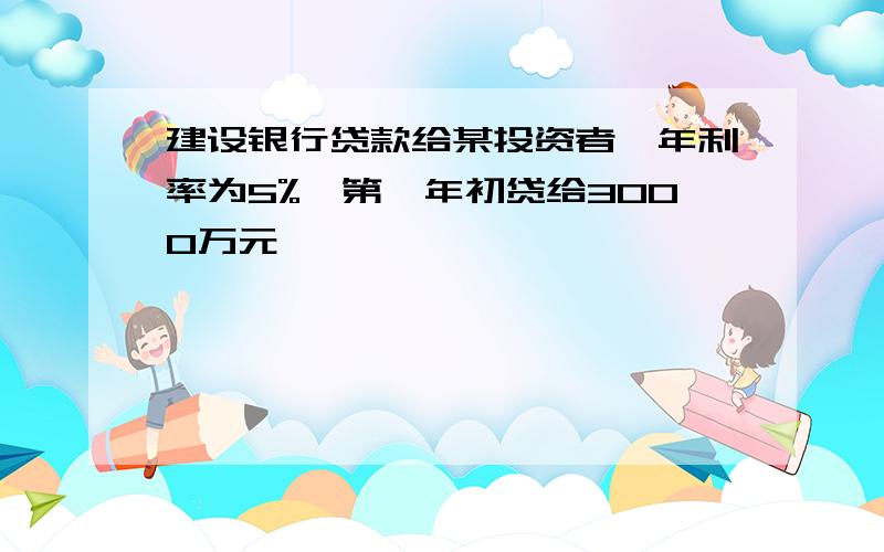 建设银行贷款给某投资者,年利率为5%,第一年初贷给3000万元