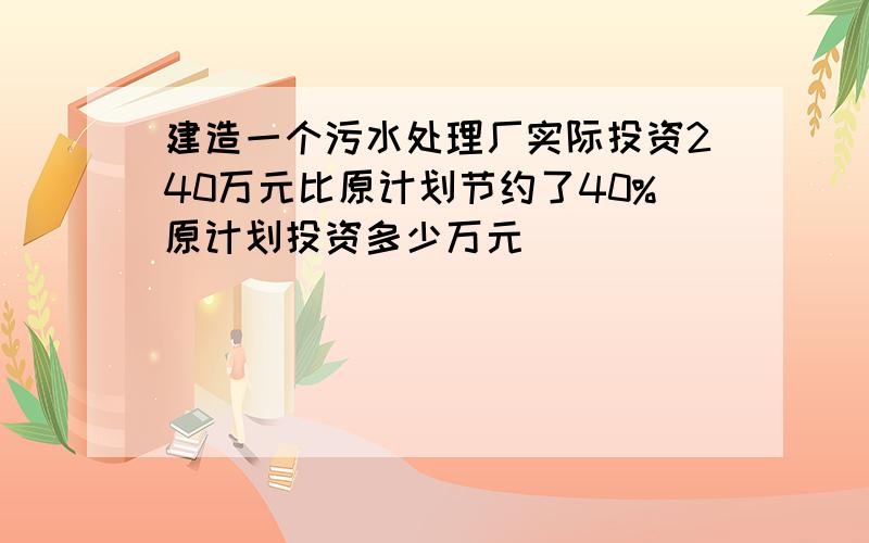 建造一个污水处理厂实际投资240万元比原计划节约了40%原计划投资多少万元