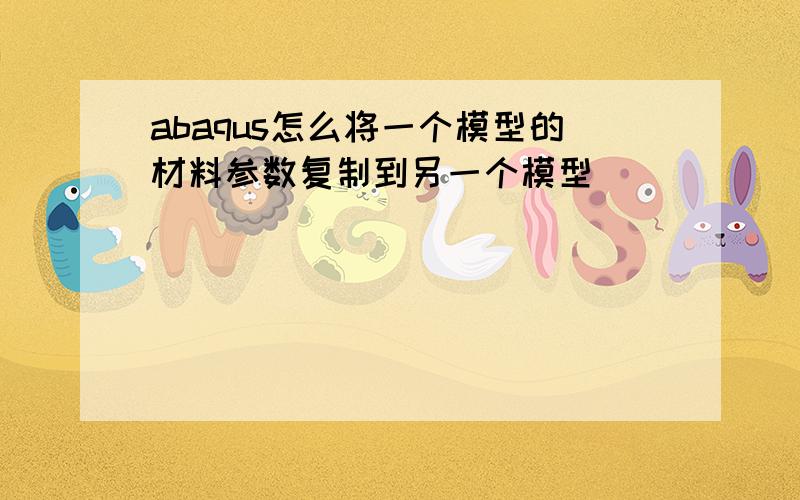 abaqus怎么将一个模型的材料参数复制到另一个模型