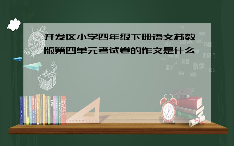 开发区小学四年级下册语文苏教版第四单元考试卷的作文是什么