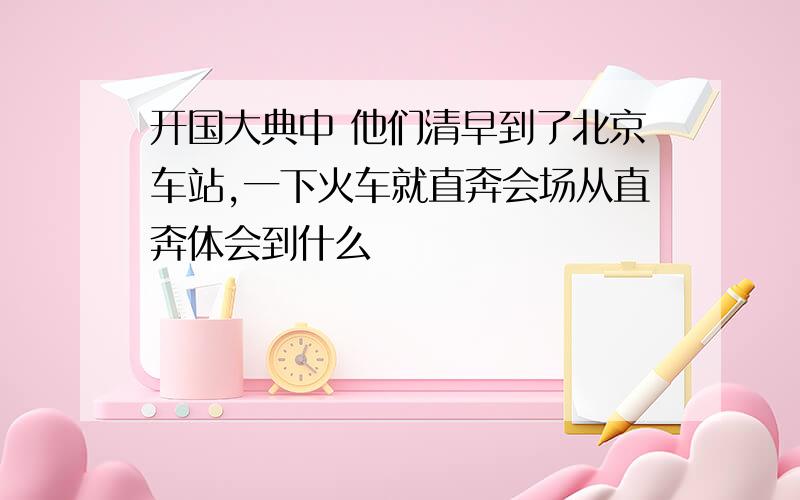 开国大典中 他们清早到了北京车站,一下火车就直奔会场从直奔体会到什么