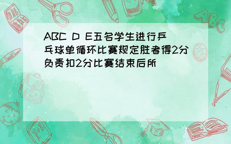 ABC D E五名学生进行乒乓球单循环比赛规定胜者得2分负责扣2分比赛结束后所