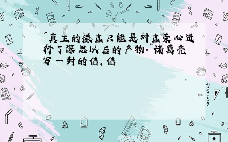 "真正的谦虚只能是对虚荣心进行了深思以后的产物."诸葛亮写一封的信,信