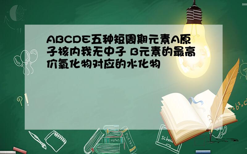 ABCDE五种短周期元素A原子核内我无中子 B元素的最高价氧化物对应的水化物