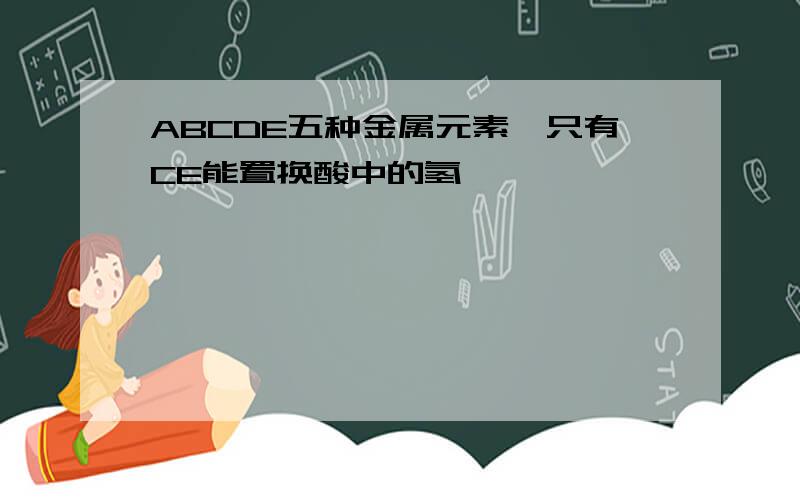 ABCDE五种金属元素,只有CE能置换酸中的氢