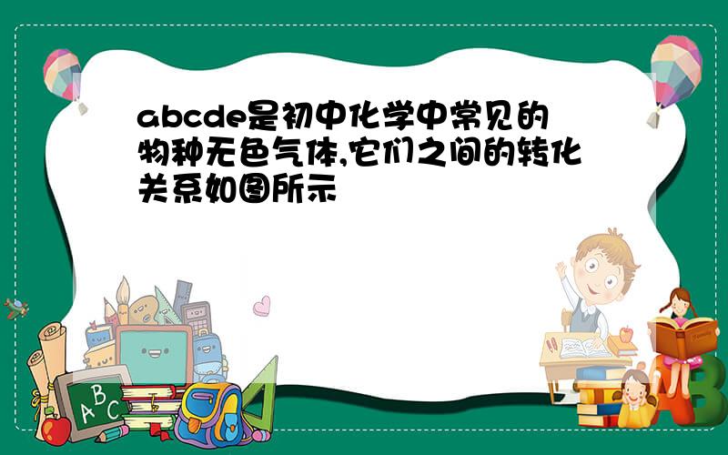 abcde是初中化学中常见的物种无色气体,它们之间的转化关系如图所示