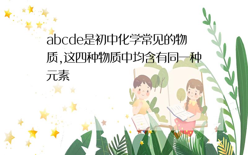 abcde是初中化学常见的物质,这四种物质中均含有同一种元素