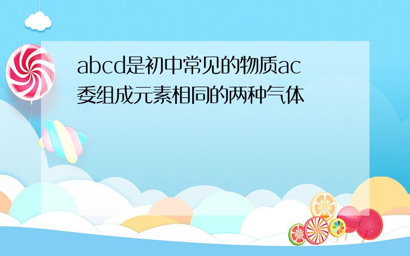 abcd是初中常见的物质ac委组成元素相同的两种气体