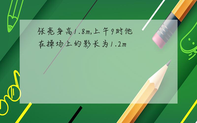 张亮身高1.8m,上午9时他在操场上的影长为1.2m