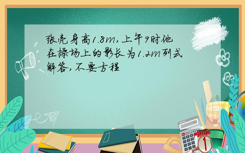 张亮身高1.8m,上午9时他在操场上的影长为1.2m列式解答,不要方程