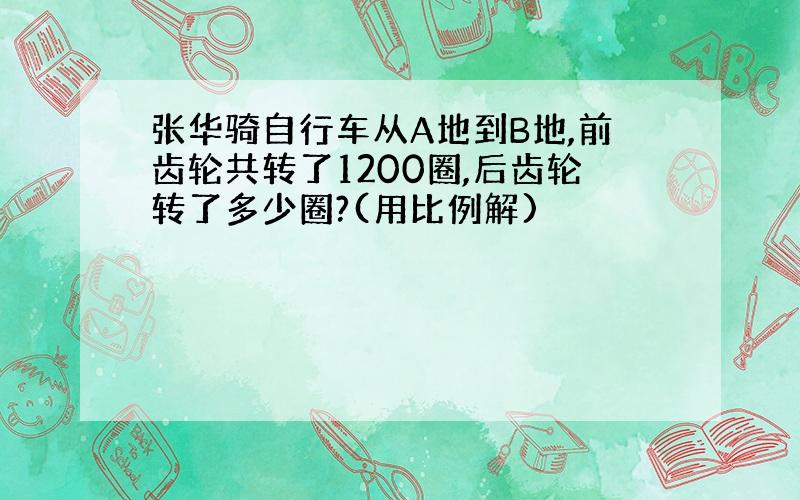 张华骑自行车从A地到B地,前齿轮共转了1200圈,后齿轮转了多少圈?(用比例解)