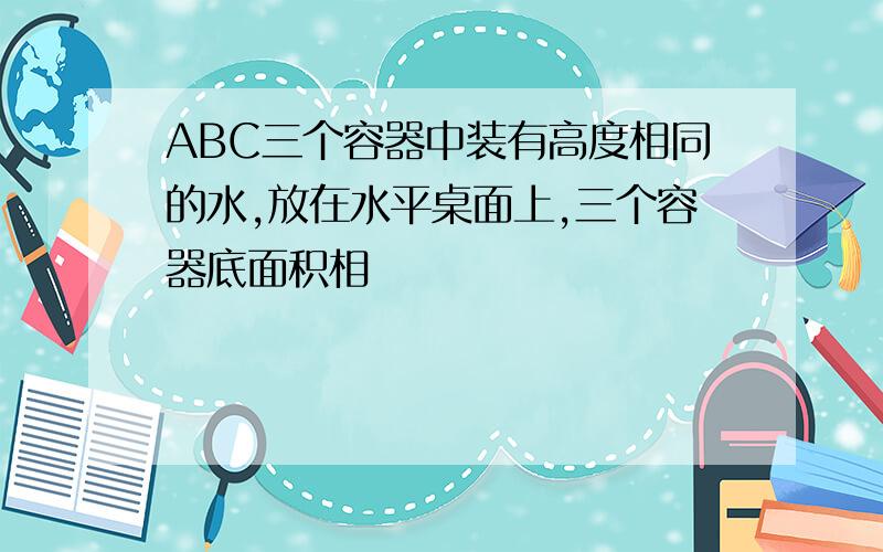 ABC三个容器中装有高度相同的水,放在水平桌面上,三个容器底面积相