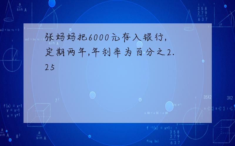 张妈妈把6000元存入银行,定期两年,年利率为百分之2.25