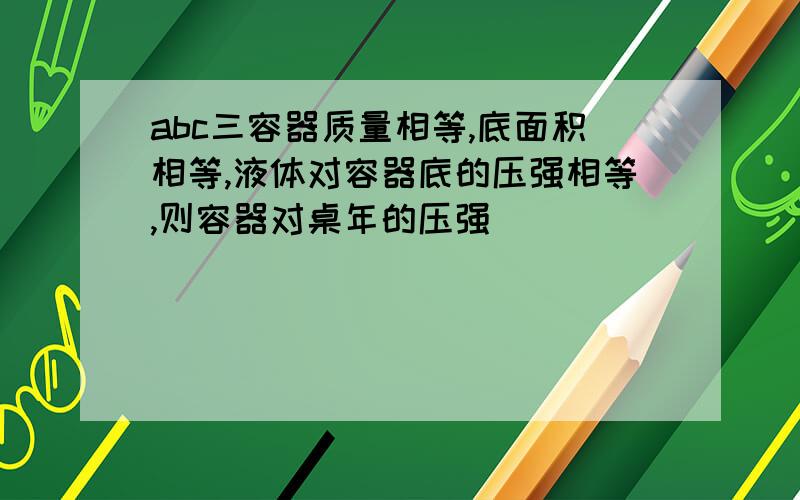 abc三容器质量相等,底面积相等,液体对容器底的压强相等,则容器对桌年的压强