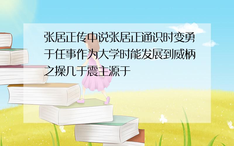 张居正传中说张居正通识时变勇于任事作为大学时能发展到威柄之操几于震主源于