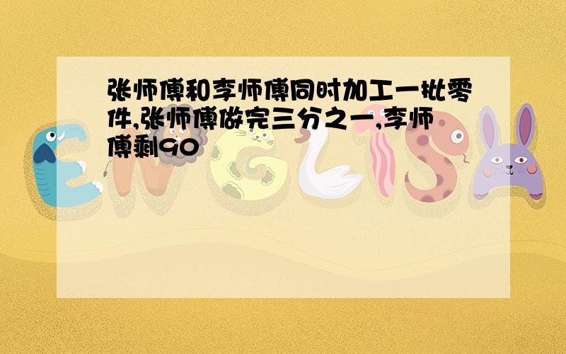 张师傅和李师傅同时加工一批零件,张师傅做完三分之一,李师傅剩90