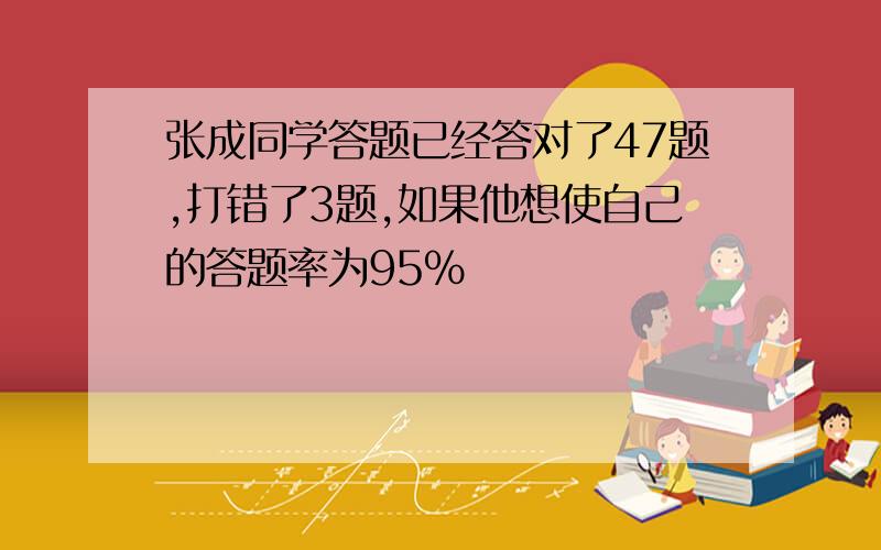 张成同学答题已经答对了47题,打错了3题,如果他想使自己的答题率为95%