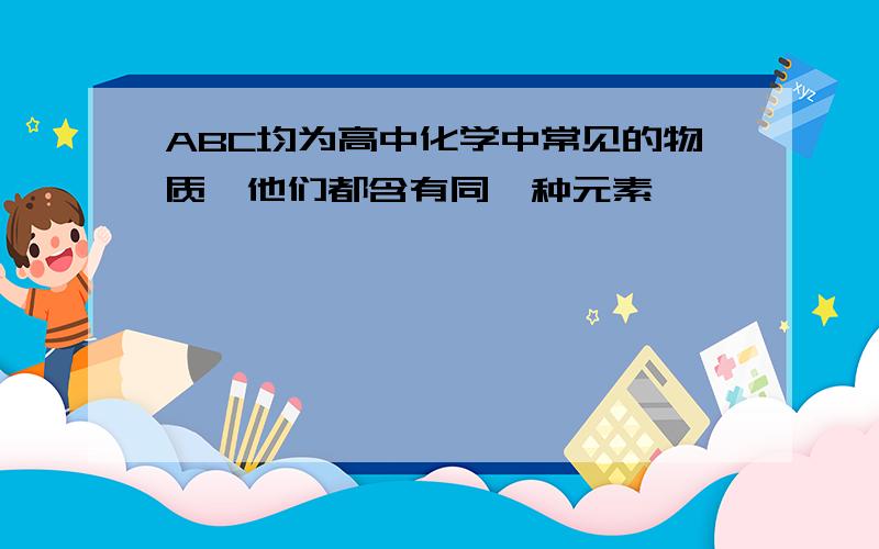 ABC均为高中化学中常见的物质,他们都含有同一种元素