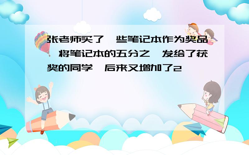 张老师买了一些笔记本作为奖品,将笔记本的五分之一发给了获奖的同学,后来又增加了2