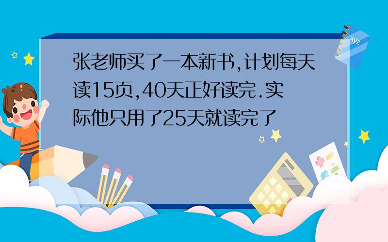 张老师买了一本新书,计划每天读15页,40天正好读完.实际他只用了25天就读完了