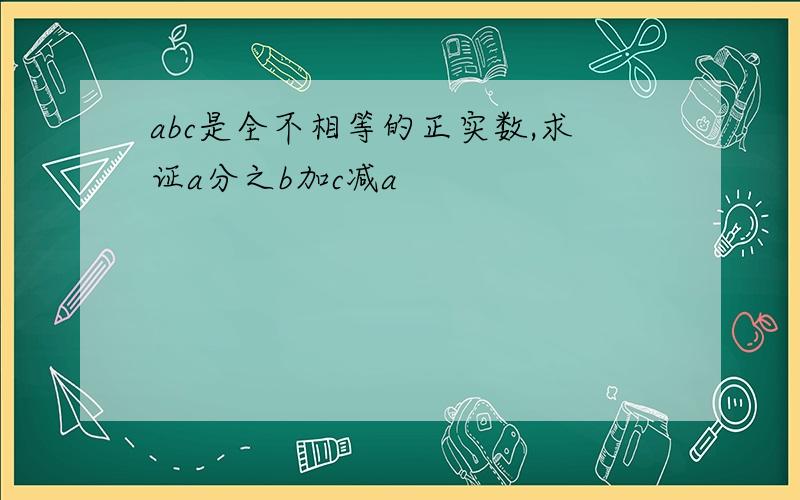 abc是全不相等的正实数,求证a分之b加c减a