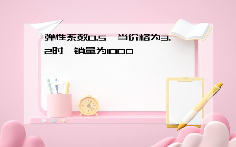 弹性系数0.5,当价格为3.2时,销量为1000