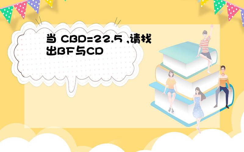 当 CBD=22.5 ,请找出BF与CD