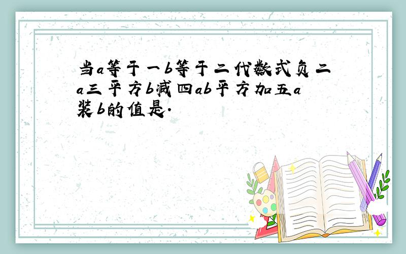 当a等于一b等于二代数式负二a三平方b减四ab平方加五a装b的值是.