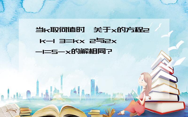 当k取何值时,关于x的方程2 k-1 3=kx 2与2x-1=5-x的解相同?