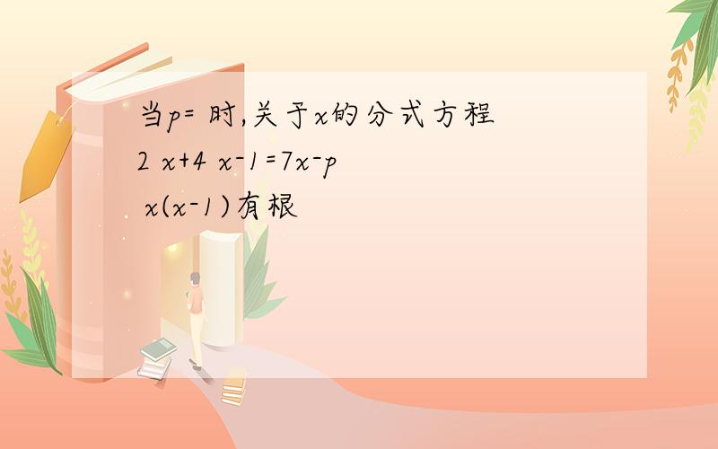 当p= 时,关于x的分式方程2 x+4 x-1=7x-p x(x-1)有根