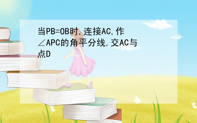 当PB=OB时,连接AC,作∠APC的角平分线,交AC与点D