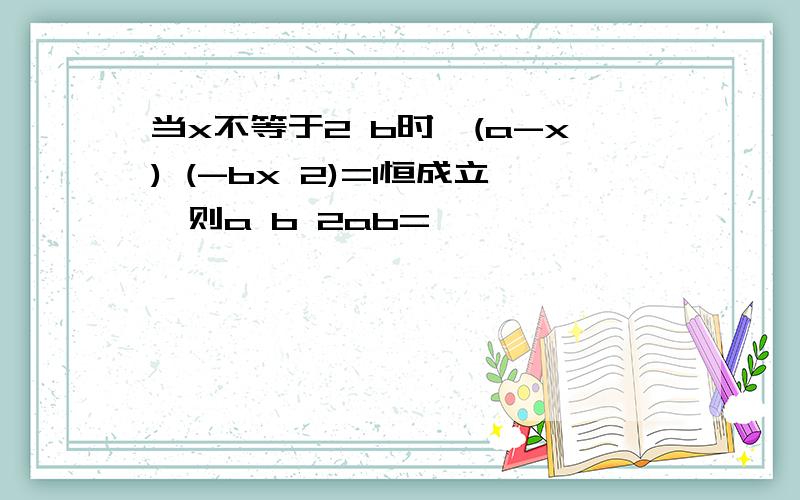 当x不等于2 b时,(a-x) (-bx 2)=1恒成立,则a b 2ab=