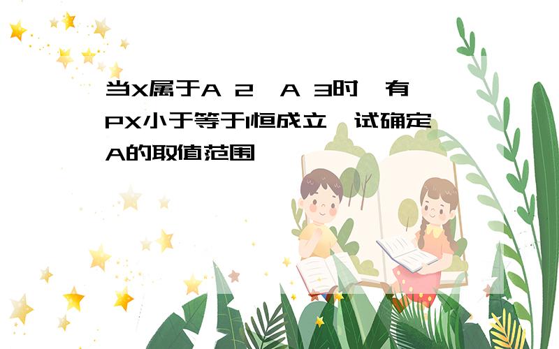 当X属于A 2,A 3时,有PX小于等于1恒成立,试确定A的取值范围