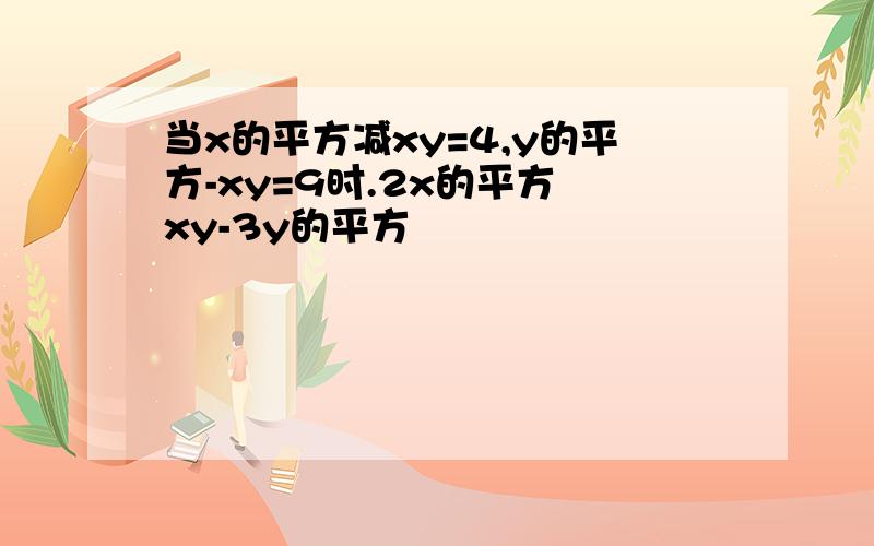 当x的平方减xy=4,y的平方-xy=9时.2x的平方 xy-3y的平方