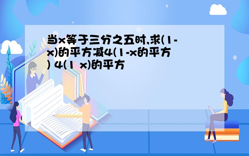 当x等于三分之五时,求(1-x)的平方减4(1-x的平方) 4(1 x)的平方